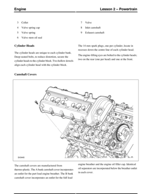 Page 219Collet3
Valve spring cap4
Valve spring5
Valve stem oil seal6
Valve7
Inlet camshaft8
Exhaust camshaft9
Cylinder Heads
The cylinder heads are unique to each cylinder bank.
Deep-seated bolts, to reduce distortion, secure the
cylinder heads to the cylinder block. Two hollow dowels
align each cylinder head with the cylinder block.
The 14 mm spark plugs, one per cylinder, locate in
recesses down the centre line of each cylinder head.
The engine-lifting eyes are bolted to the cylinder heads;
two on the rear...