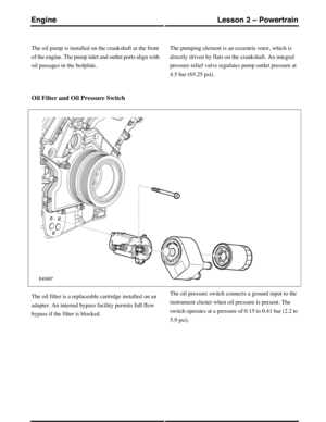 Page 227The oil pump is installed on the crankshaft at the front
of the engine. The pump inlet and outlet ports align with
oil passages in the bedplate.
The pumping element is an eccentric rotor, which is
directly driven by flats on the crankshaft. An integral
pressure relief valve regulates pump outlet pressure at
4.5 bar (65.25 psi).
Oil Filter and Oil Pressure Switch
The oil filter is a replaceable cartridge installed on an
adapter. An internal bypass facility permits full flow
bypass if the filter is...