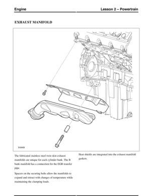 Page 229EXHAUST MANIFOLD
The fabricated stainless steel twin skin exhaust
manifolds are unique for each cylinder bank. The B
bank manifold has a connection for the EGR transfer
pipe.
Spacers on the securing bolts allow the manifolds to
expand and retract with changes of temperature while
maintaining the clamping loads.
Heat shields are integrated into the exhaust manifold
gaskets.
(G421094) Technical Training80
Lesson 2 – PowertrainEngine 