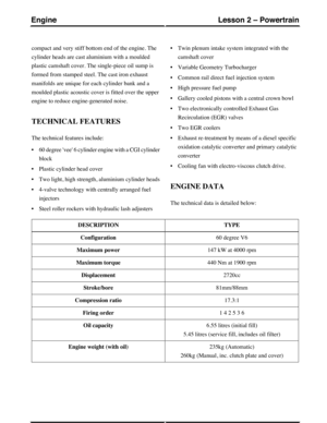 Page 231compact and very stiff bottom end of the engine. The
cylinder heads are cast aluminium with a moulded
plastic camshaft cover. The single-piece oil sump is
formed from stamped steel. The cast iron exhaust
manifolds are unique for each cylinder bank and a
moulded plastic acoustic cover is fitted over the upper
engine to reduce engine-generated noise.
TECHNICAL FEATURES
The technical features include:
•60 degree vee 6 cylinder engine with a CGI cylinder
block
•Plastic cylinder head cover
•Two light, high...