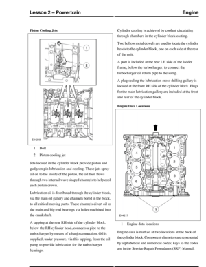 Page 234Piston Cooling Jets
Bolt1
Piston cooling jet2
Jets located in the cylinder block provide piston and
gudgeon pin lubrication and cooling. These jets spray
oil on to the inside of the piston, the oil then flows
through two internal wave shaped channels to help cool
each piston crown.
Lubrication oil is distributed through the cylinder block,
via the main oil gallery and channels bored in the block,
to all critical moving parts. These channels divert oil to
the main and big-end bearings via holes machined...