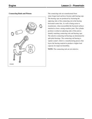 Page 235Connecting Rods and PistonsThe connecting rods are manufactured from
sinter-forged steel and have fracture-split bearing caps.
The bearing caps are produced by fracturing the
opposing sides of the connecting rod at the bearing
horizontal centre-line. As well as being easier to
manufacture, when reassembled the fractured surfaces
interlock to form a strong seamless joint. The cylinder
position is etched on adjoining sides of the joint to
identify matching connecting rods and bearing caps.
The selective...