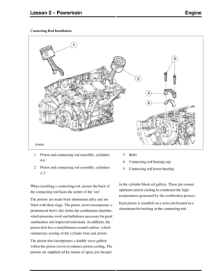 Page 236Connecting Rod Installation
Piston and connecting rod assembly, cylinders
4-6
1
Piston and connecting rod assembly, cylinders
1-3
2
Bolts3
Connecting rod bearing cap4
Connecting rod lower bearing5
When installing a connecting rod, ensure the back of
the connecting rod faces the centre of the vee.
The pistons are made from aluminium alloy and are
fitted with three rings. The piston crown incorporates a
pronounced bowl; this forms the combustion chamber,
which promotes swirl and turbulence necessary for...