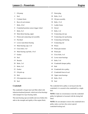 Page 242Oil pump3
Seal4
Cylinder block5
Rear oil seal retainer6
Bolts, 10 of7
Crankshaft position sensor trigger wheel8
Bolts, 8 of9
Main thrust bearing, upper10
Piston and connecting rod assembly11
Flywheel12
Lower main thrust bearing13
Main bearing caps, 4 of14
Cross bolts, 4 of15
Main bearing cap bolts, 16 of16
Gasket17
Seal18
Bracket19
Bolts, 2 of20
Bolts, 6 of21
Gasket22
Oil pick-up23
Bolt24
Oil temperature sensor25
Seal26
Drain plug27
Bolts, 14 of28
Oil pan assembly29
Bolts, 12 of30
Ladder frame31
Dowel32...