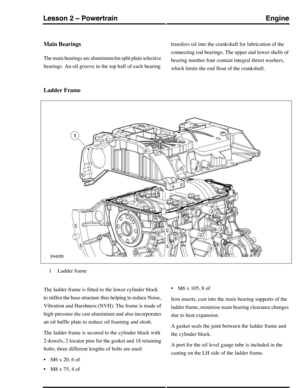 Page 244Main Bearings
The main bearings are aluminium/tin split plain selective
bearings. An oil groove in the top half of each bearing
transfers oil into the crankshaft for lubrication of the
connecting rod bearings. The upper and lower shells of
bearing number four contain integral thrust washers,
which limits the end float of the crankshaft.
Ladder Frame
Ladder frame1
The ladder frame is fitted to the lower cylinder block
to stiffen the base structure thus helping to reduce Noise,
Vibration and Harshness...