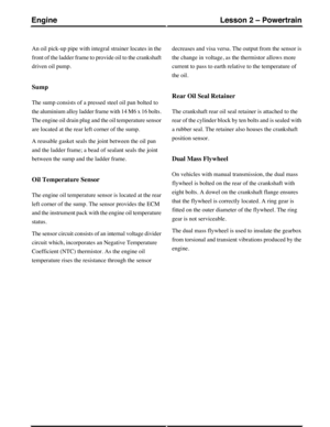 Page 245An oil pick-up pipe with integral strainer locates in the
front of the ladder frame to provide oil to the crankshaft
driven oil pump.
Sump
The sump consists of a pressed steel oil pan bolted to
the aluminium alloy ladder frame with 14 M6 x 16 bolts.
The engine oil drain plug and the oil temperature sensor
are located at the rear left corner of the sump.
A reusable gasket seals the joint between the oil pan
and the ladder frame; a bead of sealant seals the joint
between the sump and the ladder frame.
Oil...