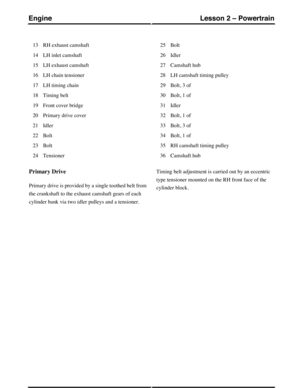 Page 247RH exhaust camshaft13
LH inlet camshaft14
LH exhaust camshaft15
LH chain tensioner16
LH timing chain17
Timing belt18
Front cover bridge19
Primary drive cover20
Idler21
Bolt22
Bolt23
Tensioner24
Bolt25
Idler26
Camshaft hub27
LH camshaft timing pulley28
Bolt, 3 of29
Bolt, 1 of30
Idler31
Bolt, 1 of32
Bolt, 3 of33
Bolt, 1 of34
RH camshaft timing pulley35
Camshaft hub36
Primary Drive
Primary drive is provided by a single toothed belt from
the crankshaft to the exhaust camshaft gears of each
cylinder bank via...