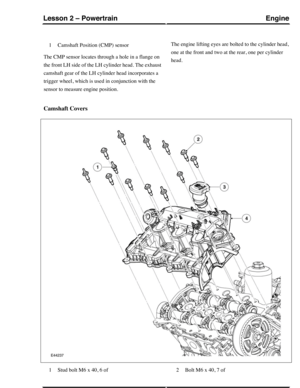 Page 254Camshaft Position (CMP) sensor1
The CMP sensor locates through a hole in a flange on
the front LH side of the LH cylinder head. The exhaust
camshaft gear of the LH cylinder head incorporates a
trigger wheel, which is used in conjunction with the
sensor to measure engine position.
The engine lifting eyes are bolted to the cylinder head,
one at the front and two at the rear, one per cylinder
head.
Camshaft Covers
Stud bolt M6 x 40, 6 of1Bolt M6 x 40, 7 of2
EngineLesson 2 – Powertrain
105Technical Training...