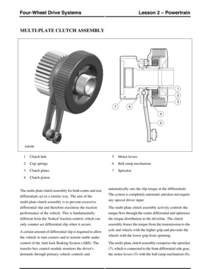 Page 282MULTI-PLATE CLUTCH ASSEMBLY
Clutch hub1
Cup springs2
Clutch plates3
Clutch piston4
Motor levers5
Ball ramp mechanism6
Sprocket7
The multi-plate clutch assembly for both centre and rear
differentials act in a similar way. The aim of the
multi-plate clutch assembly is to prevent excessive
differential slip and therefore maximise the traction
performance of the vehicle. This is fundamentally
different from the braked traction control, which can
only counter act differential slip when it occurs.
A certain...