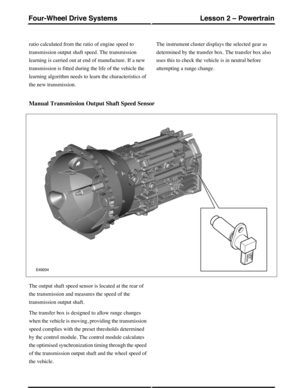 Page 290ratio calculated from the ratio of engine speed to
transmission output shaft speed. The transmission
learning is carried out at end of manufacture. If a new
transmission is fitted during the life of the vehicle the
learning algorithm needs to learn the characteristics of
the new transmission.
The instrument cluster displays the selected gear as
determined by the transfer box. The transfer box also
uses this to check the vehicle is in neutral before
attempting a range change.
Manual Transmission Output...