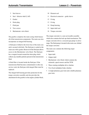 Page 4Seal sleeves3
Seal - Selector shaft (2 off)4
Gasket5
Drain plug6
Fluid pan7
Torx screws8
Mechatronic valve block9
Element seal10
Electrical connector – guide sleeve11
O-ring12
O-ring13
Pump housing14
Input shaft seal15
Torque converter16
The gearbox comprises the main casing which houses
all of the transmission components. The main case also
incorporates an integral bell housing.
A fluid pan is bolted to the lower face of the main case
and is secured with bolts. The fluid pan is sealed to the
main case...