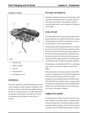 Page 304Component Locations
Throttle body1
Intake manifold2
Fuel rail3
Fuel jump hose4
Fuel injectors (6 of)5
GENERAL
The major components of the fuel charging and control
system comprise an intake manifold, a fuel pump, a fuel
rail and six injectors. The fuel pump supplies fuel from
the tank at a constant pressure, via a pipe routed along
the underside of the vehicle, to the fuel rail. The fuel
rail distributes the fuel equally to each of the six
injectors.
INTAKE MANIFOLD
The intake manifold is located on top...