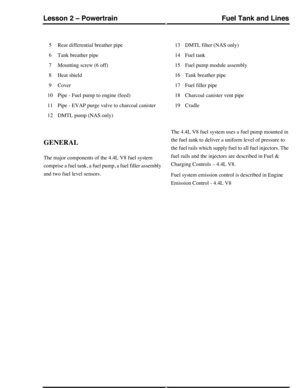 Page 329Rear differential breather pipe5
Tank breather pipe6
Mounting screw (6 off)7
Heat shield8
Cover9
Pipe - Fuel pump to engine (feed)10
Pipe - EVAP purge valve to charcoal canister11
DMTL pump (NAS only)12
DMTL filter (NAS only)13
Fuel tank14
Fuel pump module assembly15
Tank breather pipe16
Fuel filler pipe17
Charcoal canister vent pipe18
Cradle19
GENERAL
The major components of the 4.4L V8 fuel system
comprise a fuel tank, a fuel pump, a fuel filler assembly
and two fuel level sensors.
The 4.4L V8 fuel...