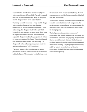 Page 331The fuel tank is manufactured from moulded plastic
which is a minimum of 3 mm thick. The tank is a sealed
unit with the only internal access being via the pump
module flange aperture on the top of the tank.
The flange assembly comprises a pump module flange
which contains all external pipe and electrical
connections for the tank internal components, a collar
and a clamp. The flange is fitted with a seal which
locates in the tank aperture. An arrow on the flange must
be aligned between two moulded lines...
