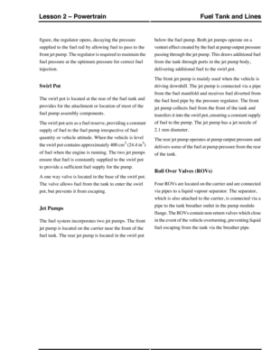 Page 335figure, the regulator opens, decaying the pressure
supplied to the fuel rail by allowing fuel to pass to the
front jet pump. The regulator is required to maintain the
fuel pressure at the optimum pressure for correct fuel
injection.
Swirl Pot
The swirl pot is located at the rear of the fuel tank and
provides for the attachment or location of most of the
fuel pump assembly components.
The swirl pot acts as a fuel reserve, providing a constant
supply of fuel to the fuel pump irrespective of fuel
quantity...