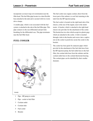 Page 349incorporates an insect trap at its termination near the
filler head. The fuel filler pipe locates in a short flexible
hose attached to the tank and is secured with two worm
drive clamps.
A smaller pipe, which is not associated with the fuel
system, is attached to the side of the fuel filler pipe. This
pipe connects to the rear differential and provides
breathing for the differential case. The pipe terminates
near the fuel filler head.
FUEL COOLER
Pipe - HP pump to cooler1
Pipe - cooler to fuel filter2...