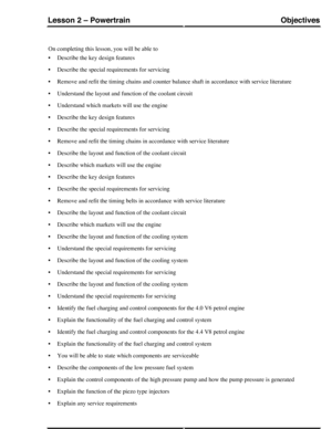 Page 350On completing this lesson, you will be able to
•Describe the key design features
•Describe the special requirements for servicing
•Remove and refit the timing chains and counter balance shaft in accordance with service literature
•Understand the layout and function of the coolant circuit
•Understand which markets will use the engine
•Describe the key design features
•Describe the special requirements for servicing
•Remove and refit the timing chains in accordance with service literature
•Describe the...