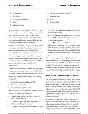 Page 40PRND display3
M/S display4
Switch pack and finisher5
Shutter6
Selector assembly7
Interlock emergency release lever8
Mounting plate9
Seal10
Selector cable11
The gear selector lever assembly is located in a central
position on the transmission tunnel, between the front
driver and passenger seats and is secured to the
transmission tunnel closure plate. The selector lever
comprises a moulded plastic housing which provides
for the location of the selector components.
The lever is connected to a crosspiece...