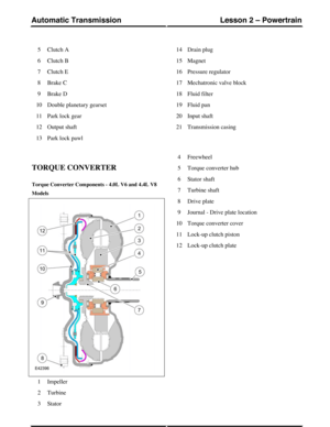 Page 6Clutch A5
Clutch B6
Clutch E7
Brake C8
Brake D9
Double planetary gearset10
Park lock gear11
Output shaft12
Park lock pawl13
Drain plug14
Magnet15
Pressure regulator16
Mechatronic valve block17
Fluid filter18
Fluid pan19
Input shaft20
Transmission casing21
TORQUE CONVERTER
Torque Converter Components - 4.0L V6 and 4.4L V8
Models
Impeller1
Turbine2
Stator3
Freewheel4
Torque converter hub5
Stator shaft6
Turbine shaft7
Drive plate8
Journal - Drive plate location9
Torque converter cover10
Lock-up clutch...