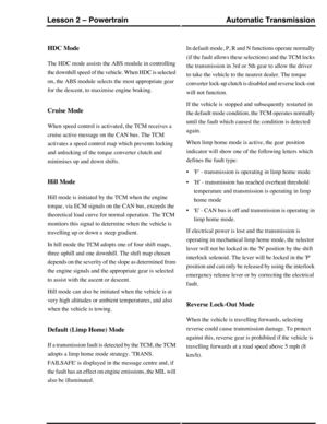 Page 53HDC Mode
The HDC mode assists the ABS module in controlling
the downhill speed of the vehicle. When HDC is selected
on, the ABS module selects the most appropriate gear
for the descent, to maximise engine braking.
Cruise Mode
When speed control is activated, the TCM receives a
cruise active message on the CAN bus. The TCM
activates a speed control map which prevents locking
and unlocking of the torque converter clutch and
minimises up and down shifts.
Hill Mode
Hill mode is initiated by the TCM when the...