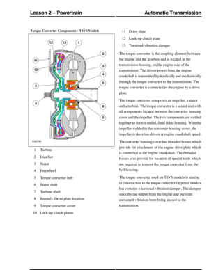 Page 7Torque Converter Components - TdV6 Models
Turbine1
Impeller2
Stator3
Freewheel4
Torque converter hub5
Stator shaft6
Turbine shaft7
Journal - Drive plate location8
Torque converter cover9
Lock-up clutch piston10
Drive plate11
Lock-up clutch plate12
Torsional vibration damper13
The torque converter is the coupling element between
the engine and the gearbox and is located in the
transmission housing, on the engine side of the
transmission. The driven power from the engine
crankshaft is transmitted...