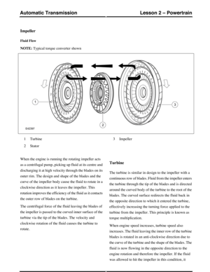 Page 8Impeller
Fluid Flow
NOTE: Typical torque converter shown
Turbine1
Stator2
Impeller3
When the engine is running the rotating impeller acts
as a centrifugal pump, picking up fluid at its centre and
discharging it at high velocity through the blades on its
outer rim. The design and shape of the blades and the
curve of the impeller body cause the fluid to rotate in a
clockwise direction as it leaves the impeller. This
rotation improves the efficiency of the fluid as it contacts
the outer row of blades on the...