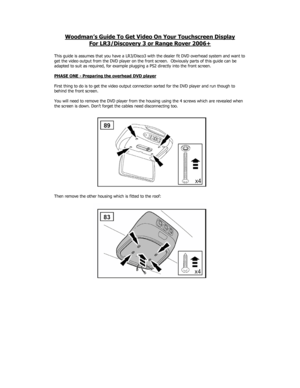 Page 1Woodman’s Guide To Get Video On Your Touchscreen Display 
For LR3/Discovery 3 or Range Rover 2006+
 
 
This guide is assumes that you have a LR3/Disco3 with the dealer fit DVD overhead system and want to 
get the video output from the DVD player on the front screen.  Obviously parts of this guide can be 
adapted to suit as required, for example plugging a PS2 directly into the front screen. 
 
PHASE ONE - Preparing the overhead DVD player
 
 
First thing to do is to get the video output connection sorted...