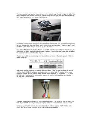 Page 2 
 
This now reveals a large opening where you can run the cable through the roof lining to the LHS of the 
vehicle along the door seal and down to the foot well where you can then leave the cable with enough 
slack to get up behind the front screen in a little while. 
 
 
 
You need to use a screened cable; I actually used a piece of audio cable (you can see it hanging down) 
for mine at it seems to work fine.  Some others may prefer to use coax cable, if this is the case it must 
be 75ohm – NOT 50ohm...