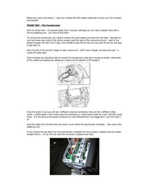 Page 3Before you move into phase 2 – best you reinstall the DVD system otherwise it’s just a car full of plastic 
and screws!! 
 
PHASE TWO – The Touchscreen!
 
 
Don’t be afraid here – it’s actually easier than it sounds, although you will need a steady hand with a 
fine tip soldering iron… but more of that later! 
 
To remove the touchscreen you need to remove the outer plastic surround from the dash.  Basically its 
one hand down each side of the centre console, grab the back of the surround and pull –...