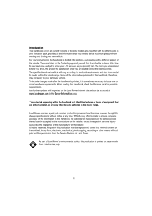 Page 22
L
Introduction
This handbook covers all current versions of the LR3 models and, together with the other books in 
your literature pack, provides all the information that you need to derive maximum pleasure from 
owning and driving your new vehicle.
For your convenience, the handbook is divided into sections, each dealing with a different aspect of 
the vehicle. These are listed on the Contents page and you will find it worthwhile to take a little time 
to read each one, and get to know your LR3 as soon...