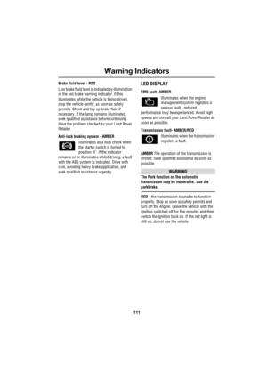 Page 111111
Warning Indicators
R
Brake fluid level - RED
Low brake fluid level is indicated by illumination 
of the red brake warning indicator. If this 
illuminates while the vehicle is being driven, 
stop the vehicle gently, as soon as safety 
permits. Check and top up brake fluid if 
necessary. If the lamp remains illuminated, 
seek qualified assistance before continuing. 
Have the problem checked by your Land Rover 
Retailer.
Anti-lock braking system - AMBER
Illuminates as a bulb check when 
the starter...