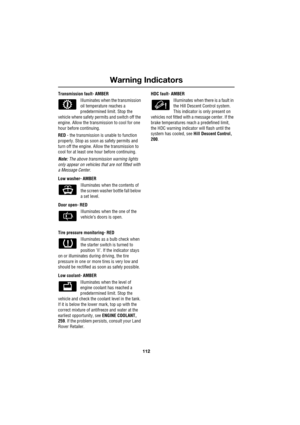 Page 112Warning Indicators
112
L
Transmission fault- AMBER
Illuminates when the transmission 
oil temperature reaches a 
predetermined limit. Stop the 
vehicle where safety permits and switch off the 
engine. Allow the transmission to cool for one 
hour before continuing.
RED - the transmission is unable to function 
properly. Stop as soon as safety permits and 
turn off the engine. Allow the transmission to 
cool for at least one hour before continuing.
Note: The above transmission warning lights 
only appear...