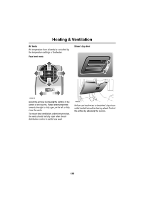 Page 136Heating & Ventilation
136
L
Air Vents
Air temperature from all vents is controlled by 
the temperature settings of the heater.
Face level vents
Direct the air flow by moving the control in the 
center of the louvres. Rotate the thumbwheel 
towards the right to fully open, or the left to fully 
close the vents. 
To ensure best ventilation and minimum noise, 
the vents should be fully open when the air 
distribution control is set to face level.Driver’s Lap Vent
Airflow can be directed to the driver’s lap...