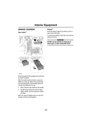 Page 144Interior Equipment
144
L
SMOKERS’ EQUIPMENT
Cigar Lighter*
Push the center of the faceplate and it will lower 
to reveal the lighter.
With the starter switch turned on, press the 
lighter in to heat up. When it has reached the 
correct temperature it will partially eject and 
can then be withdrawn for use.
•ONLY hold the cigar lighter by the handle.
•DO NOT plug accessories into the cigar 
lighter socket. Use the accessory sockets 
provided.
After use, push the lighter back in to the first 
position and...