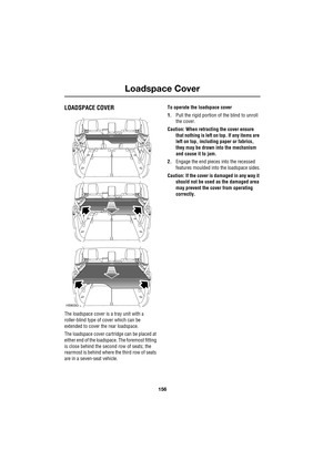 Page 156Loadspace Cover
156
L
Loadspace Cover
LOADSPACE COVER
The loadspace cover is a tray unit with a 
roller-blind type of cover which can be 
extended to cover the rear loadspace.
The loadspace cover cartridge can be placed at 
either end of the loadspace. The foremost fitting 
is close behind the second row of seats; the 
rearmost is behind where the third row of seats 
are in a seven-seat vehicle.To operate the loadspace cover
1.Pull the rigid portion of the blind to unroll 
the cover.
Caution: When...