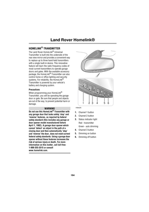 Page 164Land Rover Homelink®
164
L
Land Rover Homelink®
HOMELINK® TRANSMITTER
The Land Rover HomeLink® Universal 
Transmitter is built into the underside of the 
rear view mirror and provides a convenient way 
to replace up to three hand-held transmitters 
with a single built-in device. This innovative 
feature will learn the radio frequency codes of 
most current transmitters to operate garage 
doors and gates. With the available accessory 
package, the HomeLink
® Transmitter can also 
control home or office...