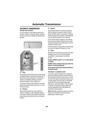 Page 183183
Automatic Transmission
R
AUTOMATIC TRANSMISSION
Selector lever positions
An LED indicator on the selector panel and a 
number or letter on the gear selector display in 
the instrument pack, identify the selected gear 
position.
’P’ - Park: 
This position locks the transmission and should 
be selected before switching the engine off. To 
avoid transmission damage, ensure that the 
vehicle is completely stationary, with the 
parkbrake applied, before selecting ’P’.
The selector release button MUST be...