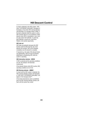 Page 202Hill Descent Control
202
L
If a fault is detected in the HDC system, ’HDC 
FAULT SYSTEM NOT AVAILABLE’ will appear in 
the display or the amber HDC warning indicator 
will illuminate if no message center is fitted. If 
the fault is detected while the system is active, 
HDC will then fade out. Do not attempt a steep 
descent when HDC is unavailable or use a very 
low gear and/or the footbrake. If a fault has 
been detected, consult your Land Rover 
Retailer at the earliest opportunity.
HDC fade-out
HDC...