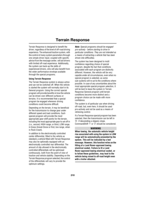 Page 210Terrain Response
210
L
Terrain Response is designed to benefit the 
driver, regardless of the level of off-road driving 
experience. The enhanced traction system, with 
the control of many system parameters through 
one simple driver input, coupled with specific 
advice from the message center, will aid drivers 
with limited off-road experience. Additionally, 
the system can back-up the skills of 
experienced drivers, who will also benefit from 
the wider performance envelope available 
through the...