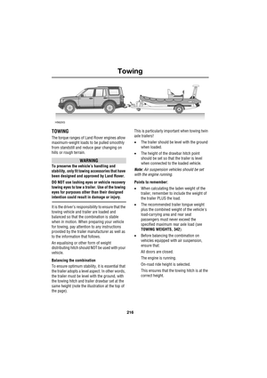 Page 216Towing
216
L
Towing
TOWING
The torque ranges of Land Rover engines allow 
maximum-weight loads to be pulled smoothly 
from standstill and reduce gear changing on 
hills or rough terrain. 
WARNING
To preserve the vehicle’s handling and 
stability, only fit towing accessories that have 
been designed and approved by Land Rover.
DO NOT use lashing eyes or vehicle recovery 
towing eyes to tow a trailer. Use of the towing 
eyes for purposes other than their designed 
intention could result in damage or...