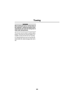 Page 222Towing
222
L
WARNING
When handling the tow bar, hold the bottom of 
the component. Locking into position occurs 
automatically and causes the locking lever to 
rotate under spring pressure.
The tow bar must be locked in position before 
towing. The tow bar can only be locked if it is 
installed correctly into the tow bar mounting.
It is advised that the tow bar be removed and 
stored within the vehicle stowage when not in 
use. 