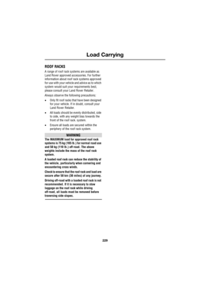 Page 229229
Load Carrying
R
Load Carrying
ROOF RACKS
A range of roof rack systems are available as 
Land Rover approved accessories. For further 
information about roof rack systems approved 
for use with your vehicle and advice as to which 
system would suit your requirements best, 
please consult your Land Rover Retailer.
Always observe the following precautions:
•Only fit roof racks that have been designed 
for your vehicle. If in doubt, consult your 
Land Rover Retailer.
•All loads should be evenly...