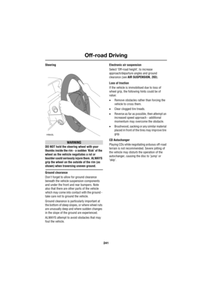 Page 241241
Off-road Driving
R
Steering
WARNING
DO NOT hold the steering wheel with your 
thumbs inside the rim - a sudden ’Kick’ of the 
wheel as the vehicle negotiates a rut or 
boulder could seriously injure them. ALWAYS 
grip the wheel on the outside of the rim (as 
shown) when traversing uneven ground.
Ground clearance
Dont forget to allow for ground clearance 
beneath the vehicle suspension components 
and under the front and rear bumpers. Note 
also that there are other parts of the vehicle 
which may...