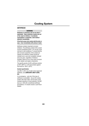 Page 260Cooling System
260
L
ANTIFREEZE
WARNING
Antifreeze is poisonous and can be fatal if 
swallowed - keep containers sealed and out 
of the reach of children. If accidental 
consumption is suspected, seek medical 
attention immediately.
If the fluid comes into contact with the skin or 
eyes, rinse immediately with plenty of water.
Antifreeze contains important corrosion 
inhibitors. The antifreeze content of the coolant 
must be maintained at 50% ± 5% all year round 
(not just in cold conditions). To ensure...