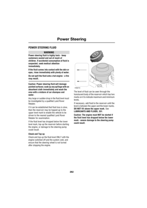 Page 262Power Steering
262
L
Power Steering
POWER STEERING FLUID
WARNING
Power steering fluid is highly toxic - keep 
containers sealed and out of reach of 
children. If accidental consumption of fluid is 
suspected, seek medical attention 
immediately.
If the fluid comes into contact with the skin or 
eyes, rinse immediately with plenty of water.
Do not spill the fluid onto a hot engine - a fire 
may result.
Caution: Power steering fluid will damage 
painted surfaces; soak up any spillage with an 
absorbent...