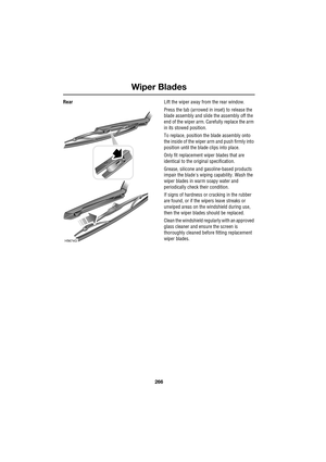 Page 266Wiper Blades
266
L
RearLift the wiper away from the rear window.
Press the tab (arrowed in inset) to release the 
blade assembly and slide the assembly off the 
end of the wiper arm. Carefully replace the arm 
in its stowed position.
To replace, position the blade assembly onto 
the inside of the wiper arm and push firmly into 
position until the blade clips into place.
Only fit replacement wiper blades that are 
identical to the original specification.
Grease, silicone and gasoline-based products...