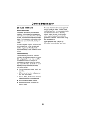 Page 30General Information
30
L
ON-BOARD EVENT DATA
Service data recording
Service data recorders in your vehicle are 
capable of collecting and storing diagnostic 
information about your vehicle. This potentially 
includes information about the performance or 
status of various systems and modules in the 
vehicle such as engine, throttle, steering or 
brakes.
In order to properly diagnose and service your 
vehicle, Land Rover and service and repair 
facilities may access vehicle diagnostic 
information through...