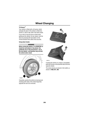 Page 295295
Wheel Changing
R
Tilt Sensor*
Your vehicle is fitted with a tilt sensor which 
activates the alarm if the vehicle is tilted fore 
and aft, or side to side, after it has been locked.
If you wish to have the doors locked while 
jacking up the vehicle, for any reason, lock the 
doors by pressing the lock button on the 
remote handset twice within three seconds.
Using wheel chocks
WARNING
Before raising the vehicle, it is ESSENTIAL to 
chock the road wheels in two places: the 
parkbrake acts on the...