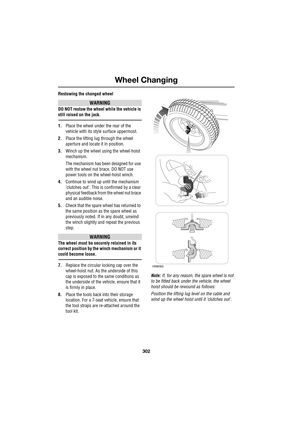 Page 302Wheel Changing
302
L
Restowing the changed wheel
WARNING
DO NOT restow the wheel while the vehicle is 
still raised on the jack.
1.Place the wheel under the rear of the 
vehicle with its style surface uppermost.
2.Place the lifting lug through the wheel 
aperture and locate it in position.
3.Winch up the wheel using the wheel-hoist 
mechanism.
The mechanism has been designed for use 
with the wheel nut brace. DO NOT use 
power tools on the wheel-hoist winch.
4.Continue to wind up until the mechanism...