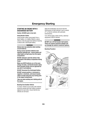 Page 304Emergency Starting
304
L
Emergency Starting
STARTING AN ENGINE WITH A
DISCHARGED BATTERY
Caution: DO NOT push or tow start.
Using Booster Cables
Using booster cables (jump leads) from a 
donor battery, or a battery fitted to a donor 
vehicle, is the only approved method of starting 
a vehicle with a discharged battery.
WARNING
Always wear eye protection when working 
around batteries.
During normal operation batteries emit 
explosive hydrogen gas - ensure sparks and 
naked lights are kept away from the...